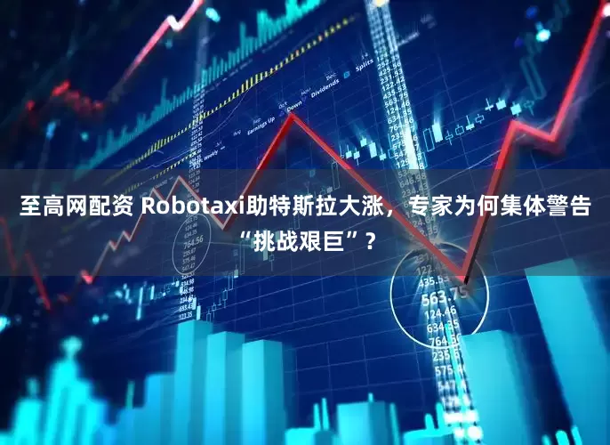 至高网配资 Robotaxi助特斯拉大涨，专家为何集体警告“挑战艰巨”？