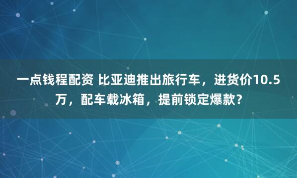 一点钱程配资 比亚迪推出旅行车，进货价10.5万，配车载冰箱，提前锁定爆款？
