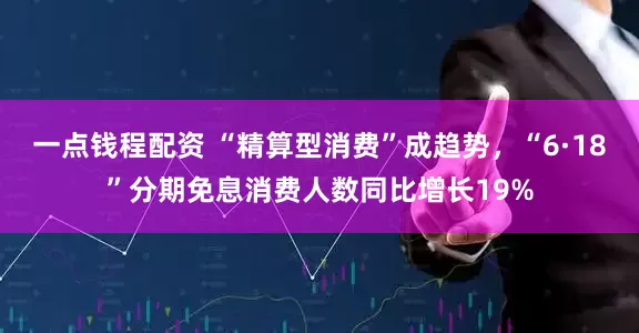 一点钱程配资 “精算型消费”成趋势，“6·18”分期免息消费人数同比增长19%