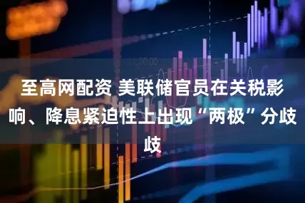 至高网配资 美联储官员在关税影响、降息紧迫性上出现“两极”分歧