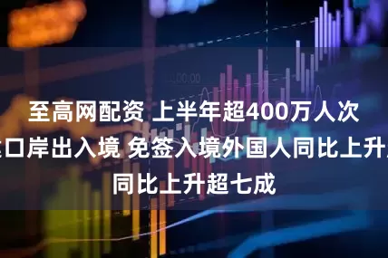 至高网配资 上半年超400万人次从福建口岸出入境 免签入境外国人同比上升超七成