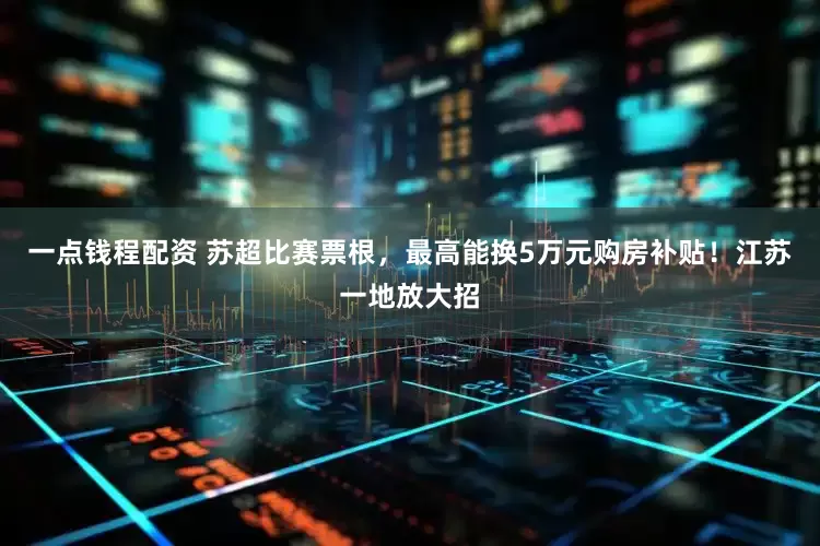 一点钱程配资 苏超比赛票根，最高能换5万元购房补贴！江苏一地放大招