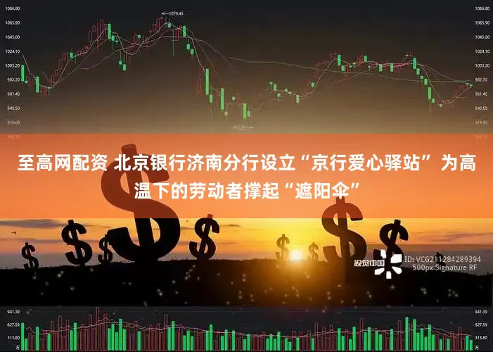 至高网配资 北京银行济南分行设立“京行爱心驿站” 为高温下的劳动者撑起“遮阳伞”