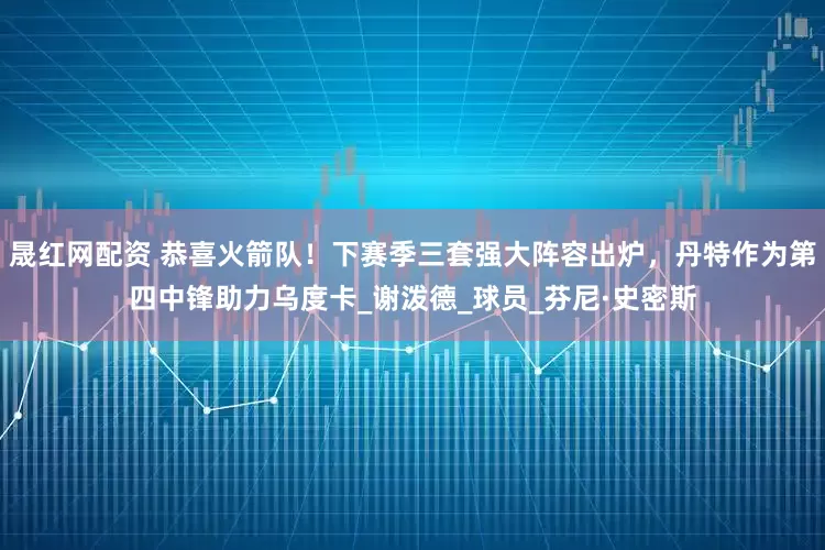 晟红网配资 恭喜火箭队！下赛季三套强大阵容出炉，丹特作为第四中锋助力乌度卡_谢泼德_球员_芬尼·史密斯