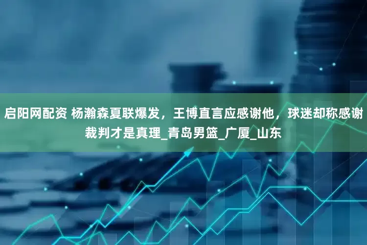 启阳网配资 杨瀚森夏联爆发，王博直言应感谢他，球迷却称感谢裁判才是真理_青岛男篮_广厦_山东