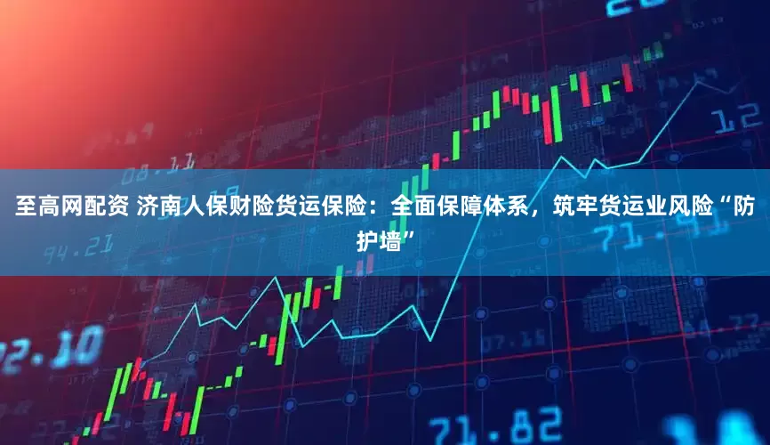 至高网配资 济南人保财险货运保险：全面保障体系，筑牢货运业风险“防护墙”