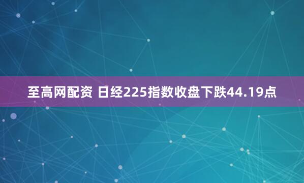 至高网配资 日经225指数收盘下跌44.19点