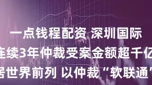 一点钱程配资 深圳国际仲裁院已连续3年仲裁受案金额超千亿元 位居世界前列 以仲裁“软联通”服务国家“硬战略”