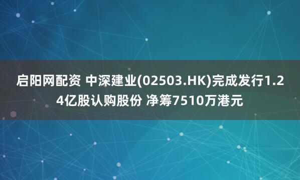 启阳网配资 中深建业(02503.HK)完成发行1.24亿股认购股份 净筹7510万港元